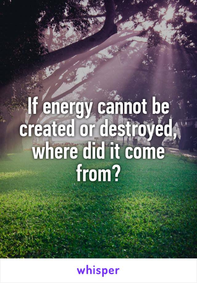 If energy cannot be created or destroyed, where did it come from?