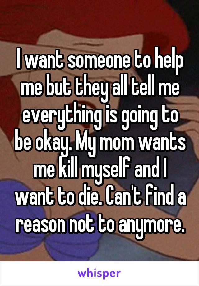 I want someone to help me but they all tell me everything is going to be okay. My mom wants me kill myself and I want to die. Can't find a reason not to anymore.