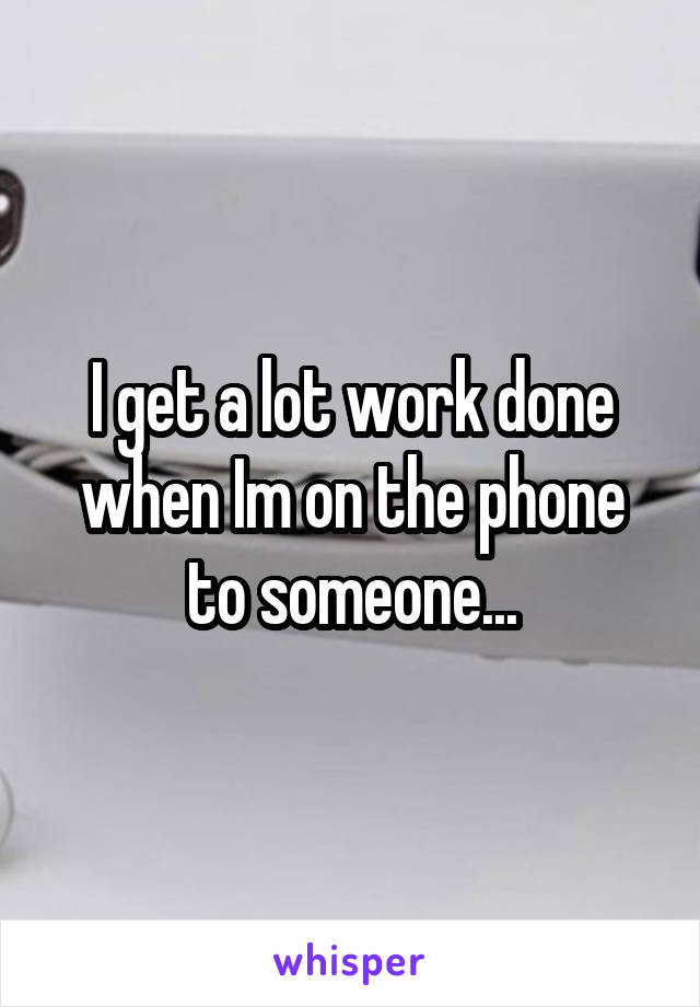 I get a lot work done when Im on the phone to someone...