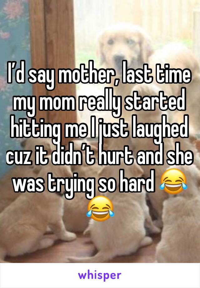 I’d say mother, last time my mom really started hitting me I just laughed cuz it didn’t hurt and she was trying so hard 😂😂