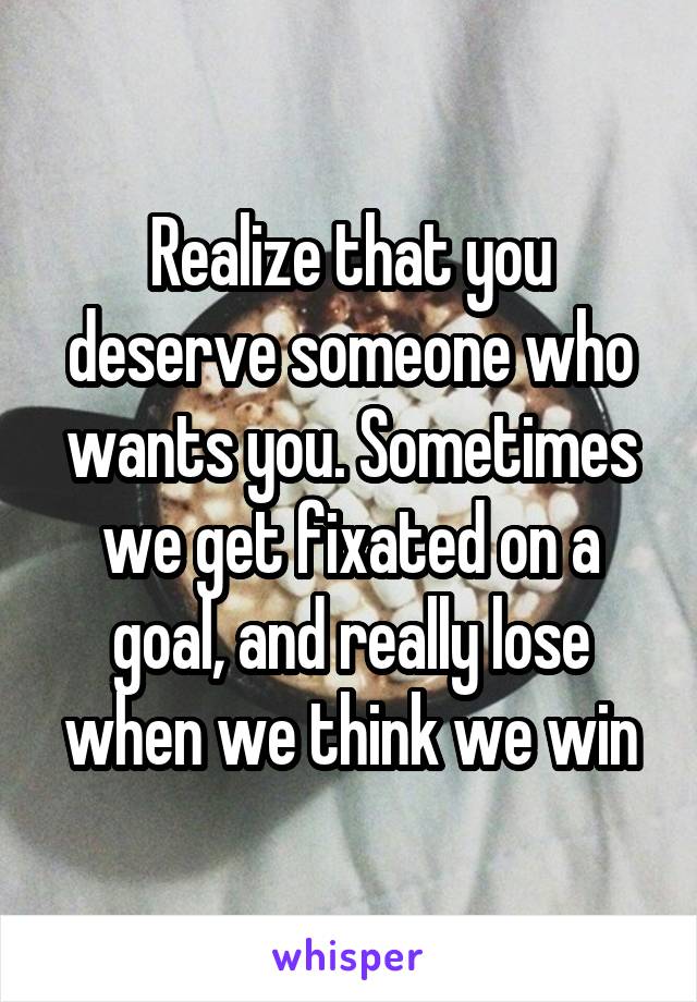 Realize that you deserve someone who wants you. Sometimes we get fixated on a goal, and really lose when we think we win
