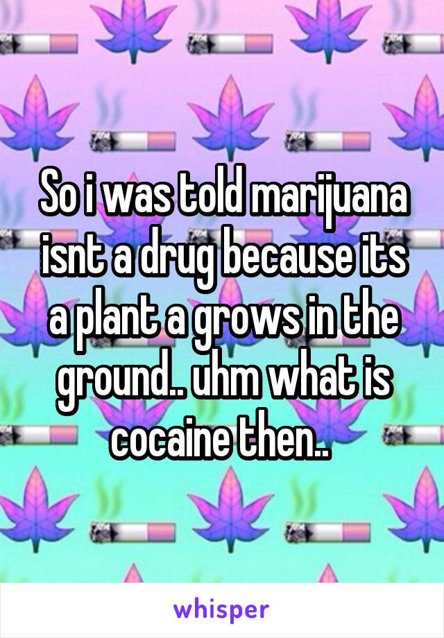 So i was told marijuana isnt a drug because its a plant a grows in the ground.. uhm what is cocaine then.. 