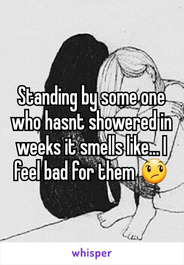 Standing by some one who hasnt showered in weeks it smells like... I feel bad for them 😞