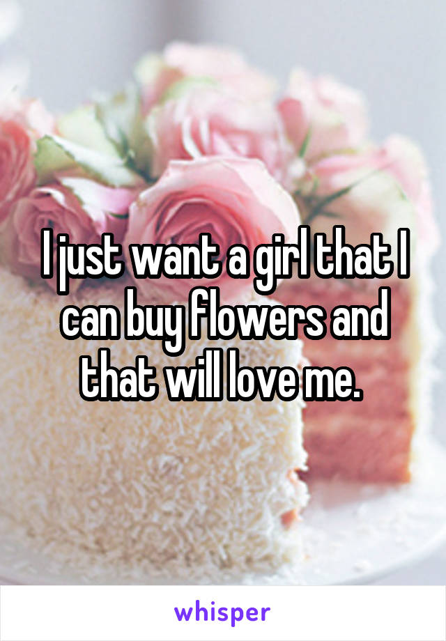 I just want a girl that I can buy flowers and that will love me. 
