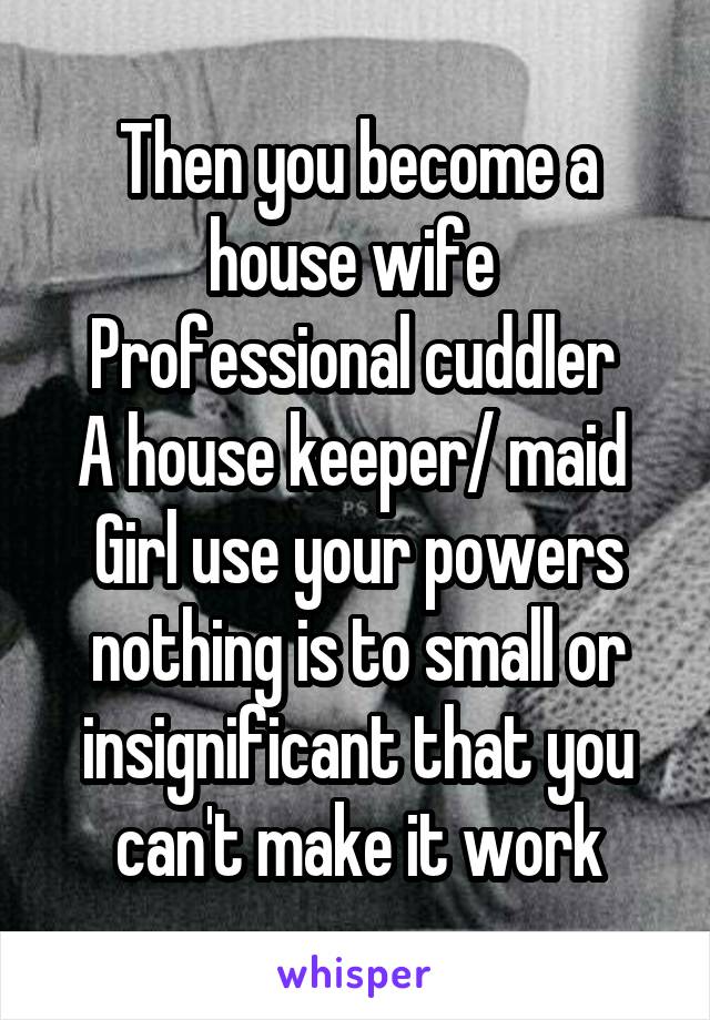 Then you become a house wife 
Professional cuddler 
A house keeper/ maid 
Girl use your powers nothing is to small or insignificant that you can't make it work