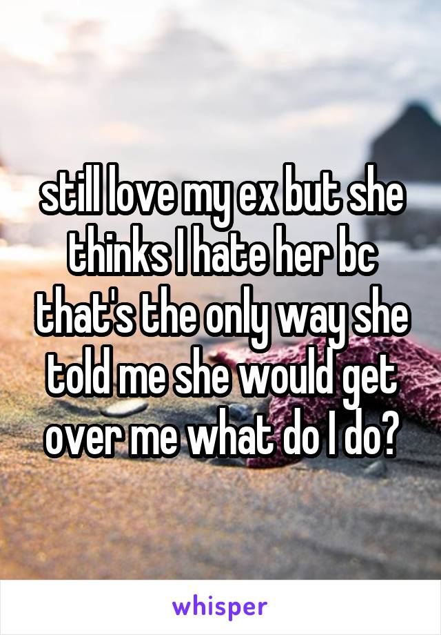 still love my ex but she thinks I hate her bc that's the only way she told me she would get over me what do I do?