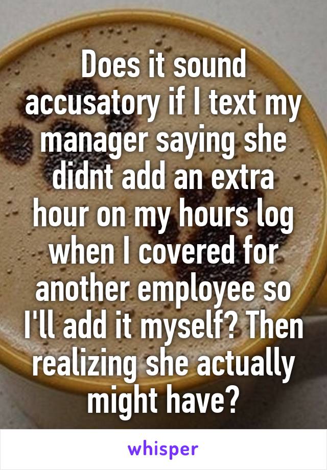 Does it sound accusatory if I text my manager saying she didnt add an extra hour on my hours log when I covered for another employee so I'll add it myself? Then realizing she actually might have?