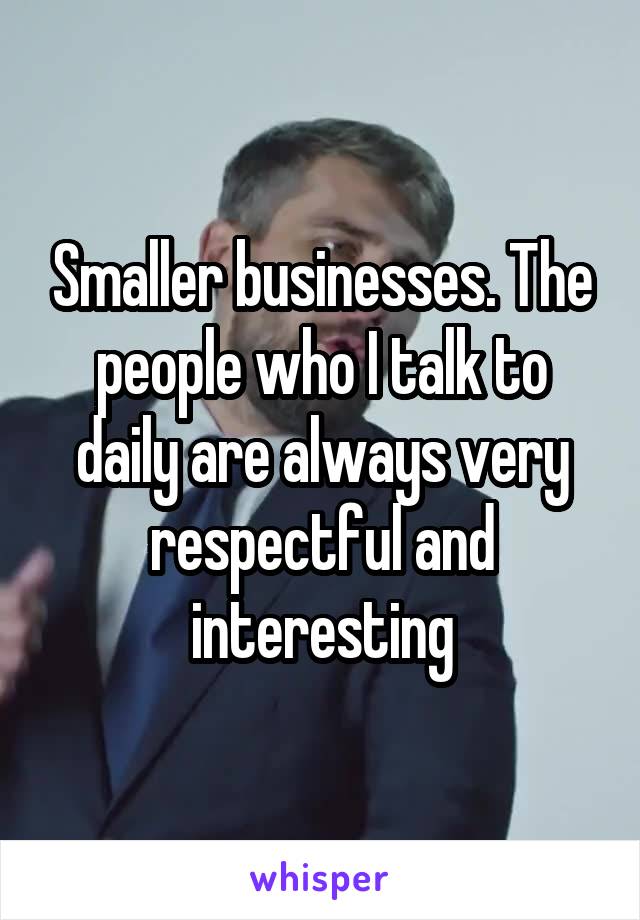 Smaller businesses. The people who I talk to daily are always very respectful and interesting