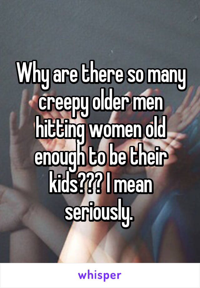 Why are there so many creepy older men hitting women old enough to be their kids??? I mean seriously. 