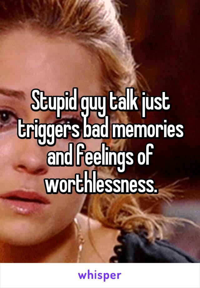 Stupid guy talk just triggers bad memories and feelings of worthlessness.