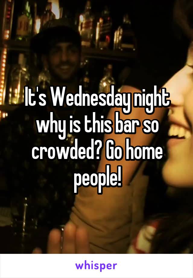 It's Wednesday night why is this bar so crowded? Go home people!