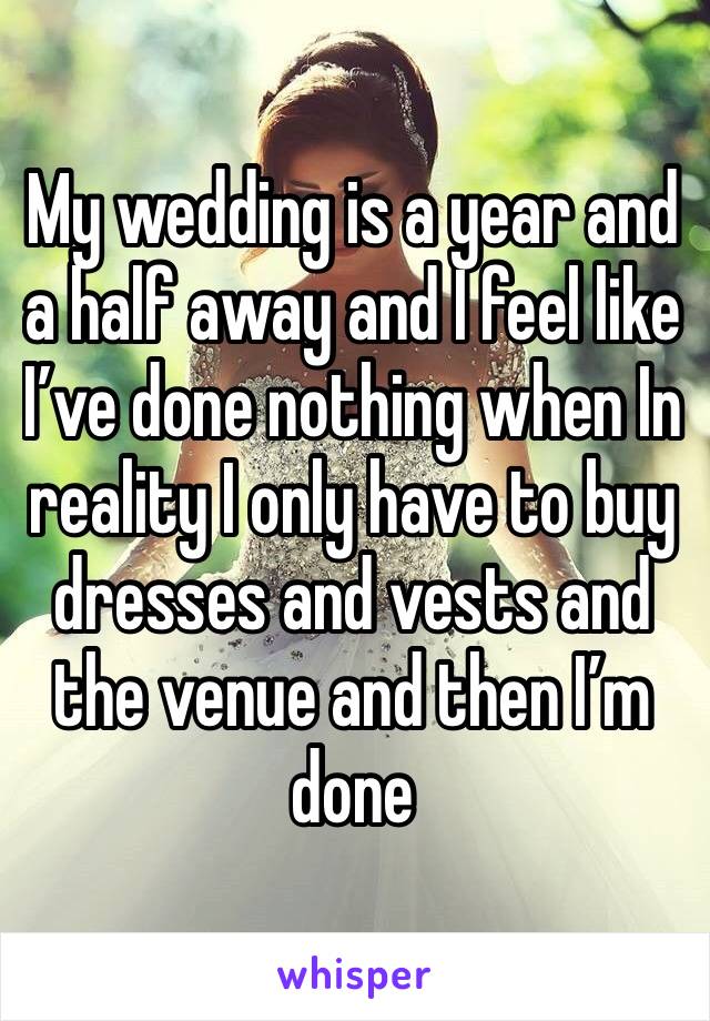 My wedding is a year and a half away and I feel like I’ve done nothing when In reality I only have to buy dresses and vests and the venue and then I’m done 