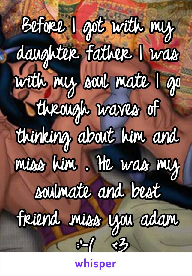 Before I got with my daughter father I was with my soul mate I go through waves of thinking about him and miss him . He was my soulmate and best friend .miss you adam  :'-(  <3