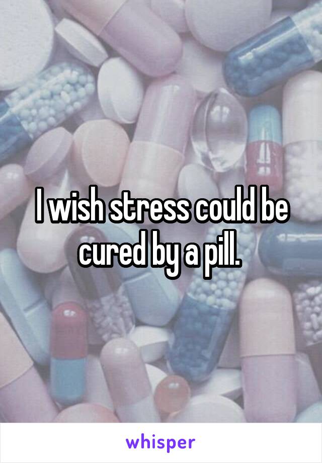 I wish stress could be cured by a pill. 