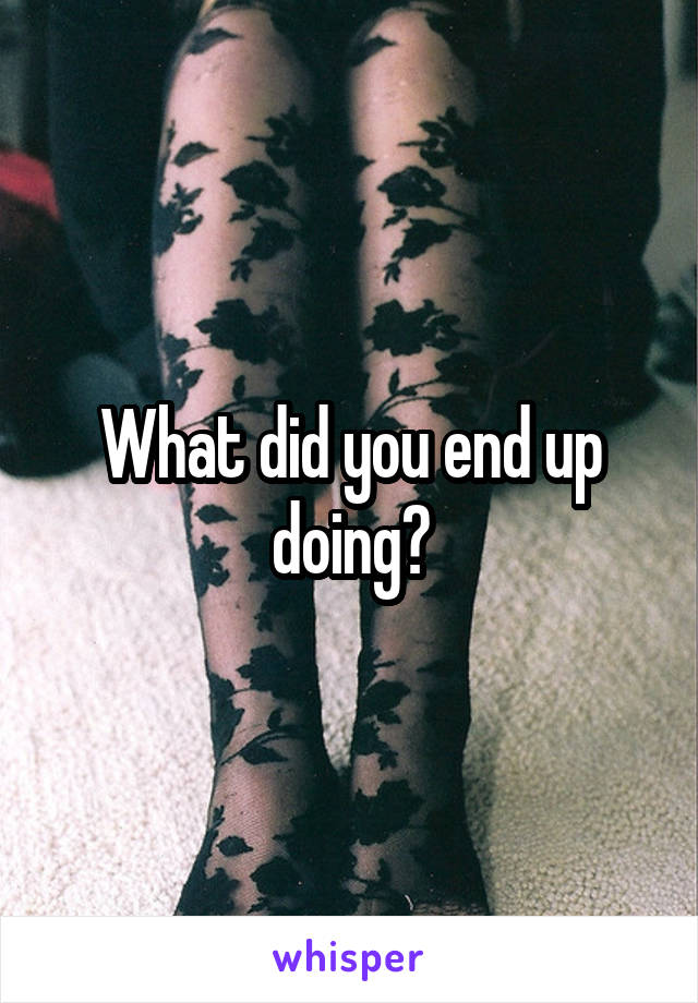What did you end up doing?