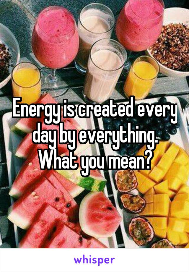 Energy is created every day by everything. What you mean?