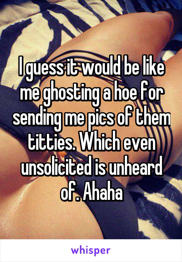 I guess it would be like me ghosting a hoe for sending me pics of them titties. Which even unsolicited is unheard of. Ahaha