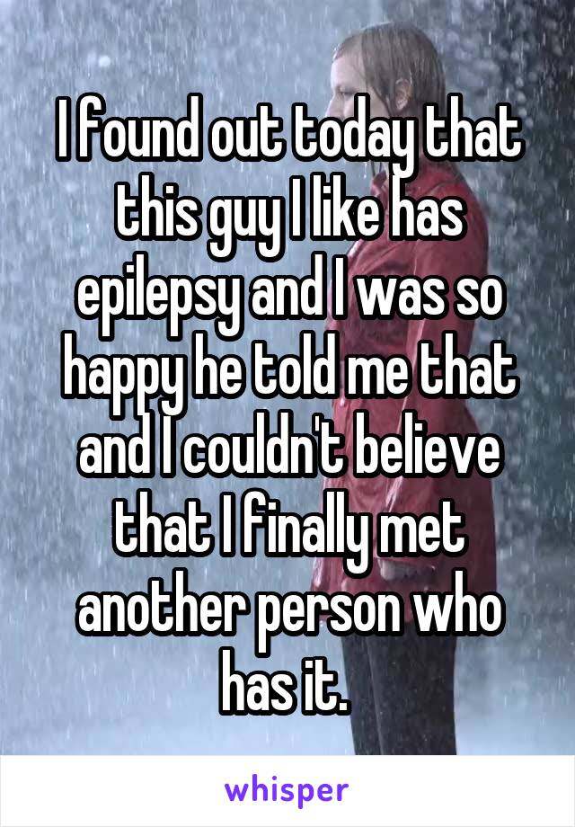 I found out today that this guy I like has epilepsy and I was so happy he told me that and I couldn't believe that I finally met another person who has it. 