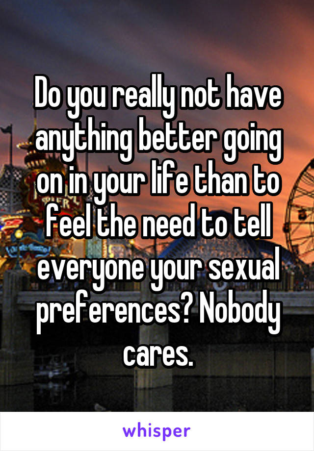 Do you really not have anything better going on in your life than to feel the need to tell everyone your sexual preferences? Nobody cares.