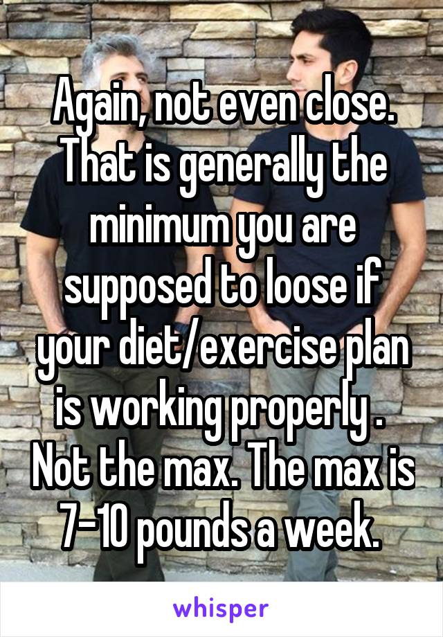 Again, not even close. That is generally the minimum you are supposed to loose if your diet/exercise plan is working properly .  Not the max. The max is 7-10 pounds a week. 