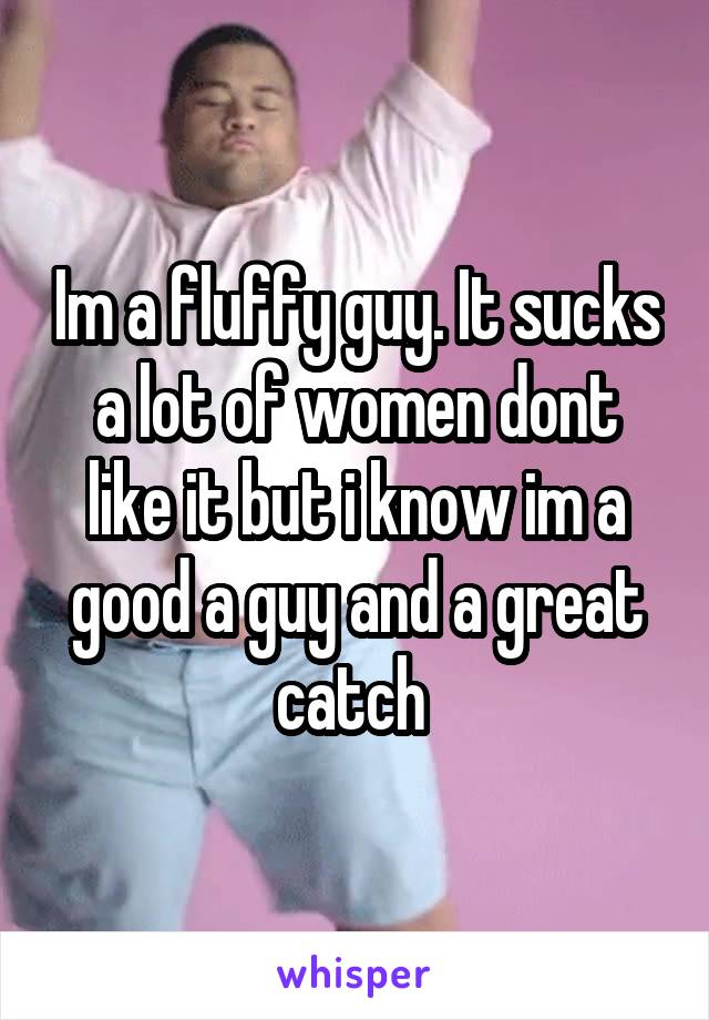 Im a fluffy guy. It sucks a lot of women dont like it but i know im a good a guy and a great catch 