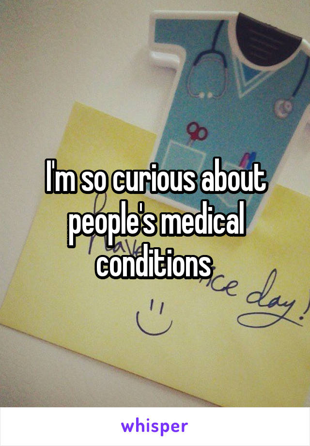 I'm so curious about people's medical conditions 