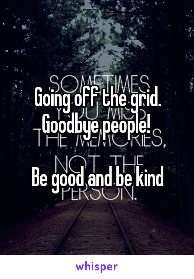 Going off the grid. Goodbye people! 

Be good and be kind