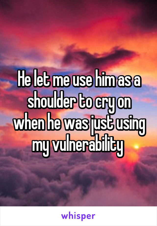He let me use him as a shoulder to cry on when he was just using my vulnerability 