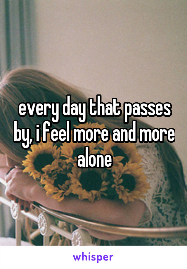 every day that passes by, i feel more and more alone