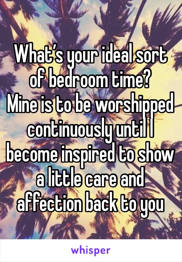 What’s your ideal sort of bedroom time?
Mine is to be worshipped continuously until I become inspired to show a little care and affection back to you