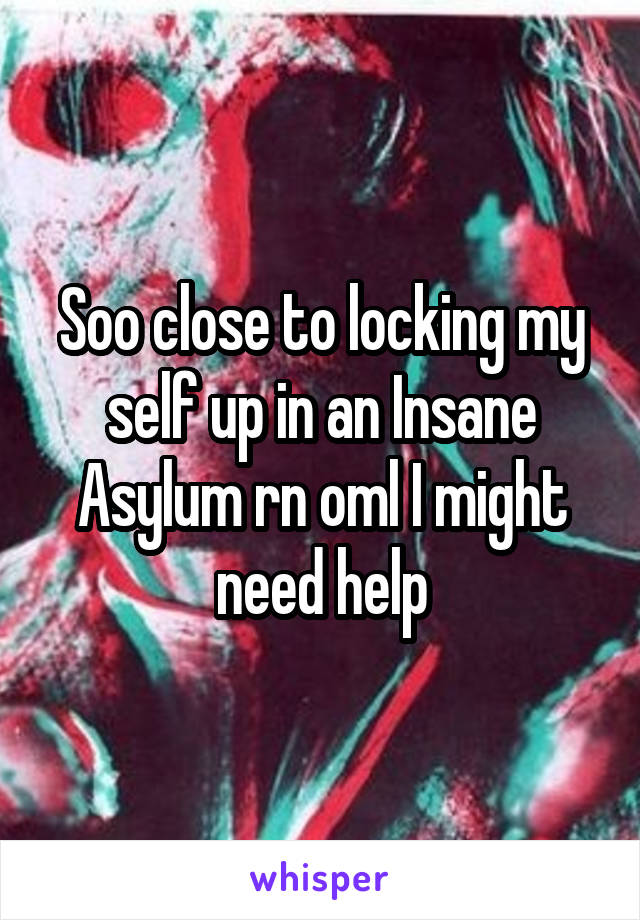 Soo close to locking my self up in an Insane Asylum rn oml I might need help