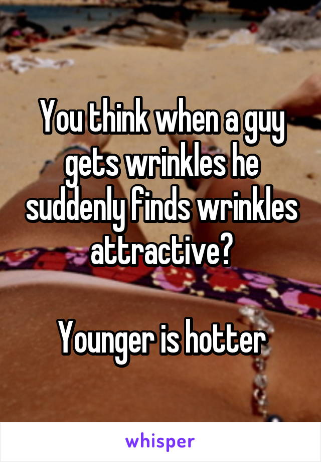 You think when a guy gets wrinkles he suddenly finds wrinkles attractive?

Younger is hotter