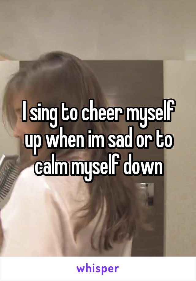 I sing to cheer myself up when im sad or to calm myself down