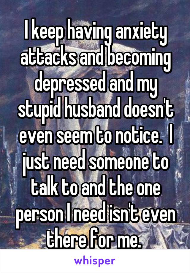 I keep having anxiety attacks and becoming depressed and my stupid husband doesn't even seem to notice.  I just need someone to talk to and the one person I need isn't even there for me. 