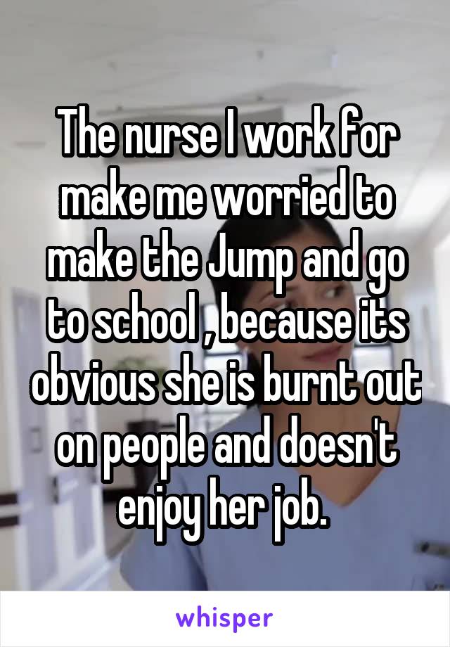 The nurse I work for make me worried to make the Jump and go to school , because its obvious she is burnt out on people and doesn't enjoy her job. 