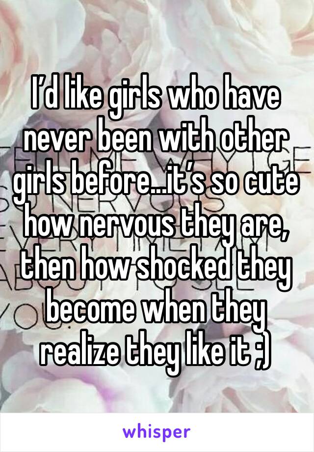 I’d like girls who have never been with other girls before...it’s so cute how nervous they are, then how shocked they become when they realize they like it ;)