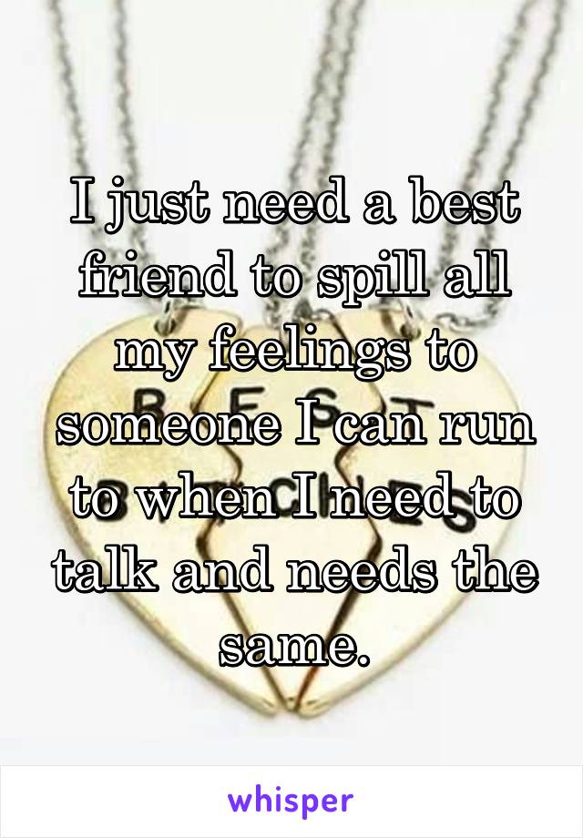 I just need a best friend to spill all my feelings to someone I can run to when I need to talk and needs the same.