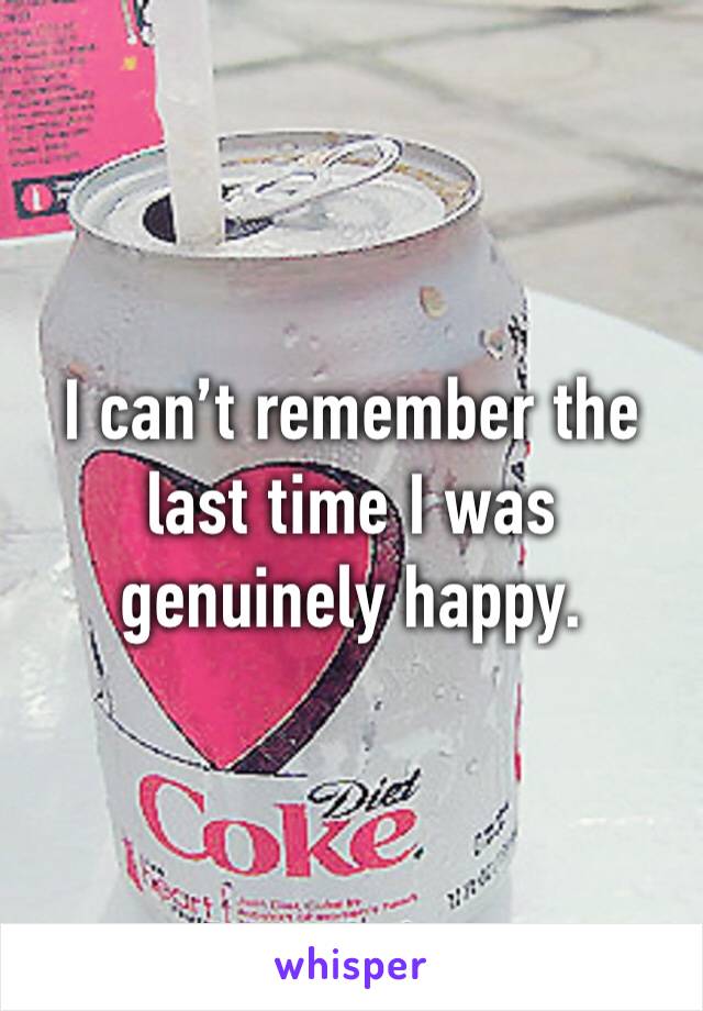 I can’t remember the last time I was genuinely happy. 
