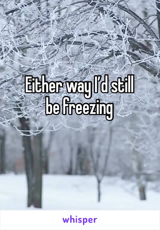 Either way I’d still be freezing 