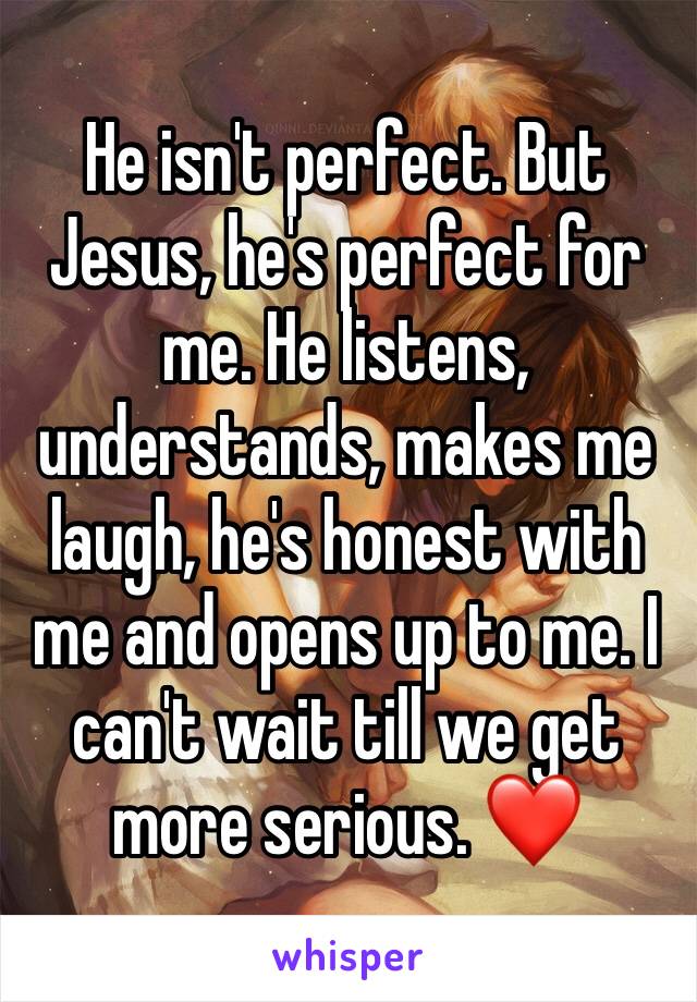 He isn't perfect. But Jesus, he's perfect for me. He listens, understands, makes me laugh, he's honest with me and opens up to me. I can't wait till we get more serious. ❤️