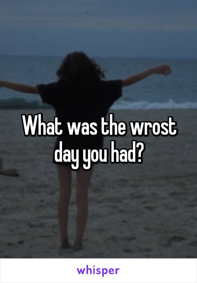 What was the wrost day you had?