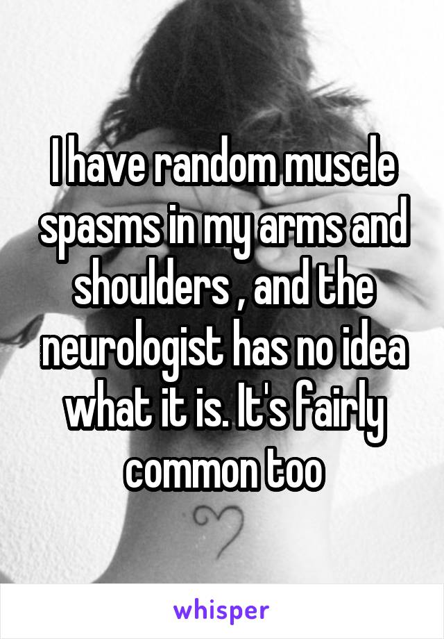 I have random muscle spasms in my arms and shoulders , and the neurologist has no idea what it is. It's fairly common too
