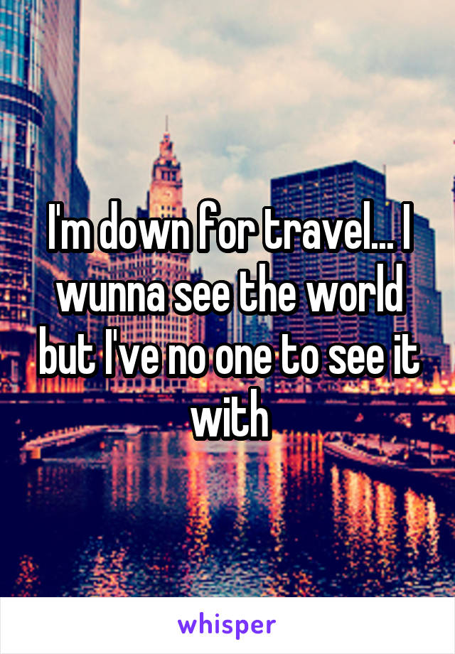 I'm down for travel... I wunna see the world but I've no one to see it with