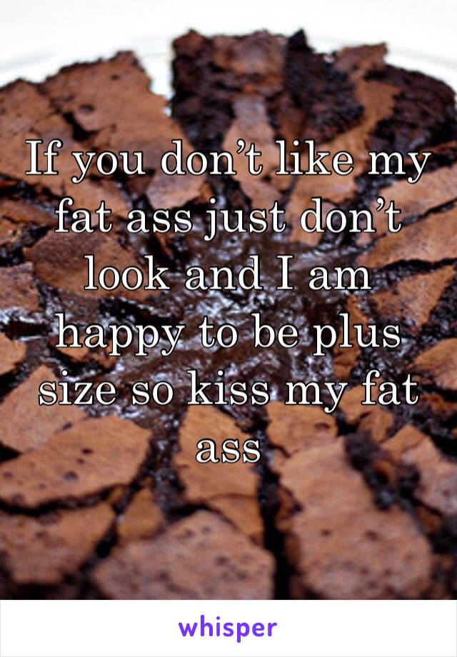 If you don’t like my fat ass just don’t look and I am happy to be plus size so kiss my fat ass 
