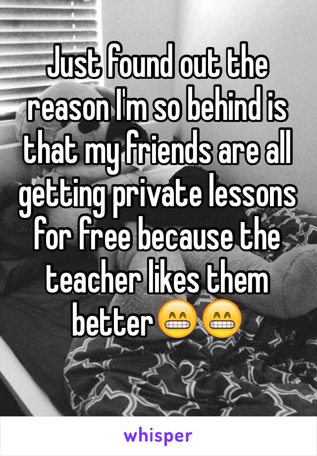 Just found out the reason I'm so behind is that my friends are all getting private lessons for free because the teacher likes them better😁😁