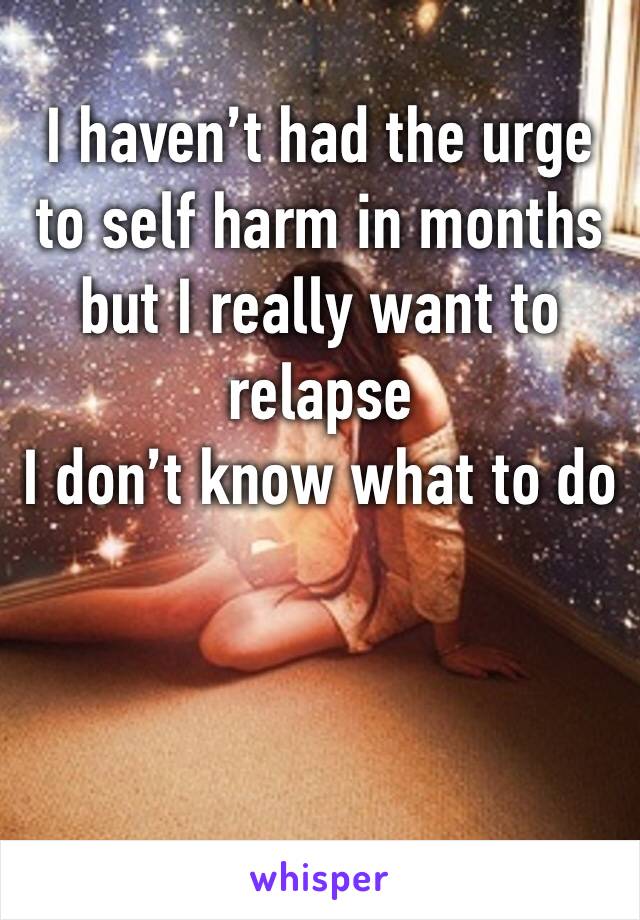 I haven’t had the urge to self harm in months but I really want to relapse
I don’t know what to do 