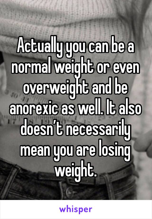 Actually you can be a normal weight or even overweight and be anorexic as well. It also doesn’t necessarily mean you are losing weight. 