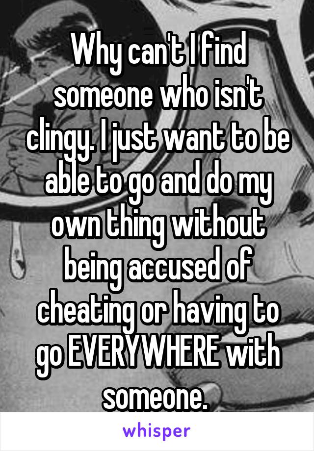 Why can't I find someone who isn't clingy. I just want to be able to go and do my own thing without being accused of cheating or having to go EVERYWHERE with someone. 