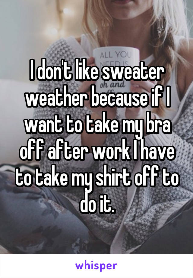 I don't like sweater weather because if I want to take my bra off after work I have to take my shirt off to do it.