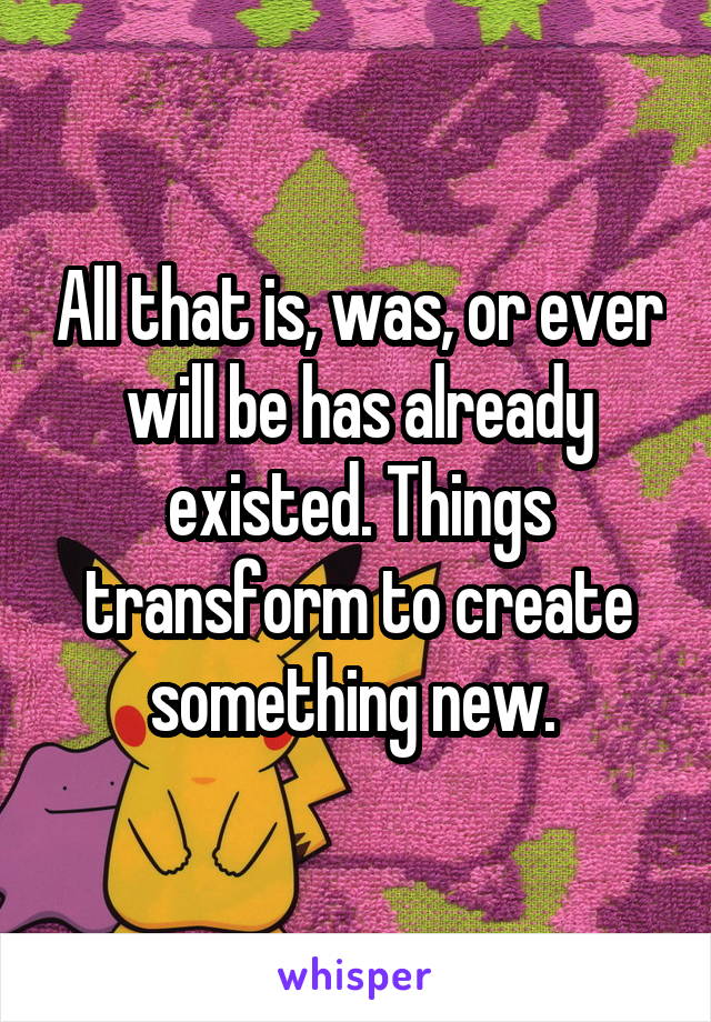 All that is, was, or ever will be has already existed. Things transform to create something new. 